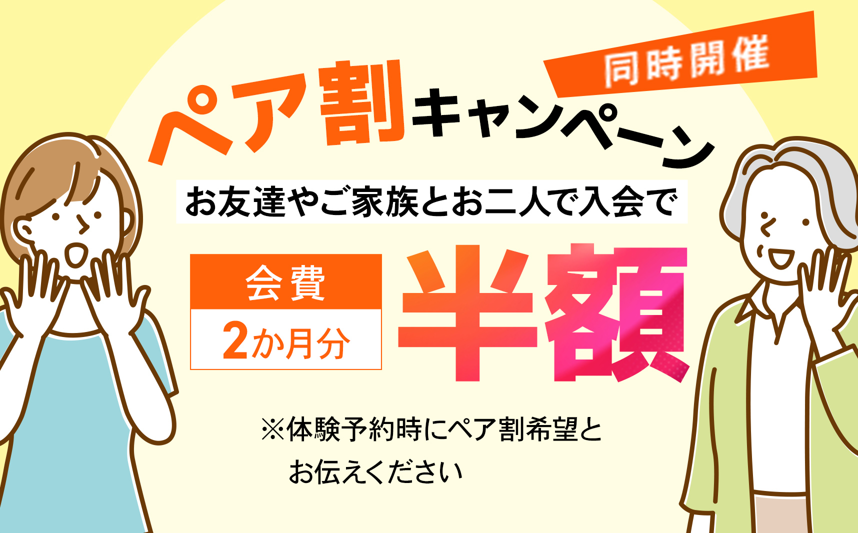 ペア割キャンペーン同時開催！お友達やご家族とお二人でのご入会対象。会費2ヶ月分半額