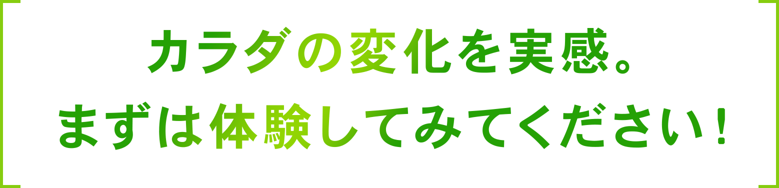 カラダの変化を実感。まずは体験してみてください！